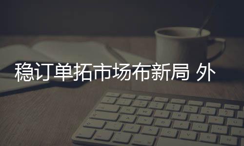 穩訂單拓市場布新局 外貿向好態勢持續鞏固