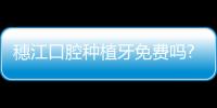 穗江口腔種植牙免費嗎?暫無免費種牙/350元也沒有,穗江種牙510元真實靠譜