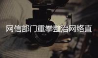 網信部門重拳整治網絡直播、短視頻領域亂象