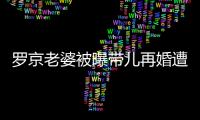 羅京老婆被曝帶兒再婚遭非議背后：錯的是“改嫁”還是“富商”？