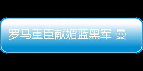 羅馬重臣獻媚藍黑軍 曼喬不滿球隊得分能力