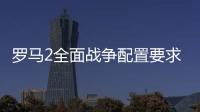 羅馬2全面戰爭配置要求高嗎 游戲配置要求公布