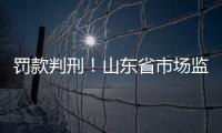 罰款判刑！山東省市場監管局公布3起食品安全違法典型案例