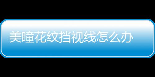 美瞳花紋擋視線怎么辦 美瞳花紋擋視線能戴嗎