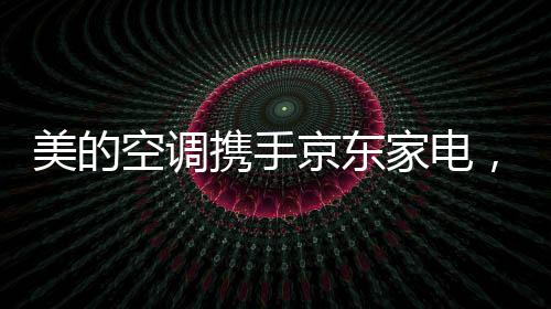 美的空調攜手京東家電，達成50萬套美的MWOW空調戰略主推合作