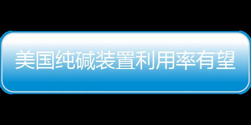 美國純堿裝置利用率有望達到高標準,市場研究