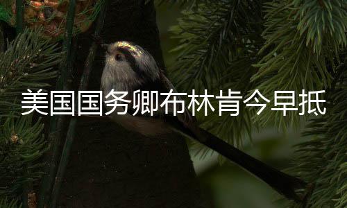 美國國務卿布林肯今早抵達北京，開啟兩天的訪華行程