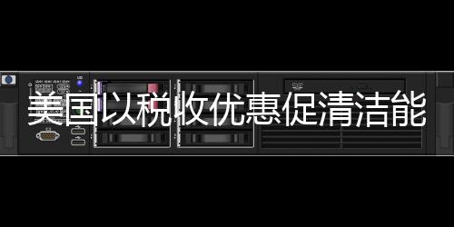 美國以稅收優惠促清潔能源發展,經驗交流