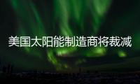 美國太陽能制造商將裁減約10%的全球員工