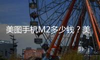 美圖手機M2多少錢？美圖手機M2什么時候上市？