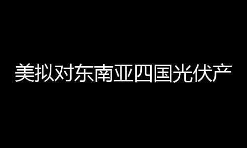 美擬對(duì)東南亞四國(guó)光伏產(chǎn)品征收反傾銷稅