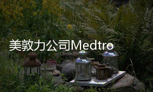 美敦力公司Medtronic Inc.對體外引流裝置主動召回