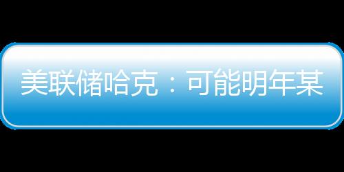 美聯儲哈克：可能明年某時將開始降息