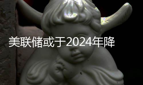 美聯(lián)儲或于2024年降息