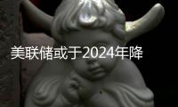 美聯儲或于2024年降息