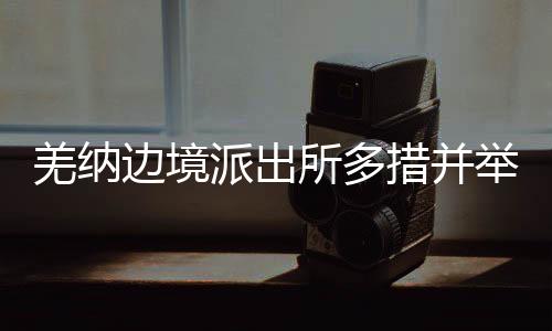 羌納邊境派出所多措并舉全力保障民警安心守邊：暖心惠警 聚力攻堅(jiān)