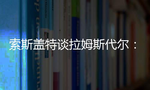 索斯蓋特談拉姆斯代爾：國家隊需要常規主力，相信他能找回位置