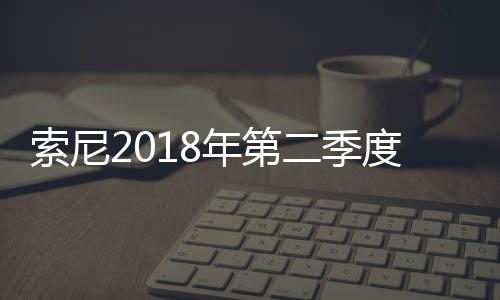 索尼2018年第二季度銷售收入同比增長6%