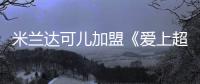 米蘭達可兒加盟《愛上超?！芬愶L【娛樂新聞】風尚中國網