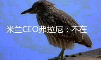 米蘭CEO弗拉尼：不在乎歐聯對手是誰 還沒談過召回加比亞