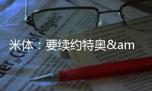 米體：要續(xù)約特奧&邁尼昂米蘭至少需準(zhǔn)備8000萬(wàn)歐拜仁對(duì)他們有意