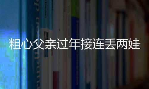 粗心父親過年接連丟兩娃，所幸都被警察蜀黍“撿到”了