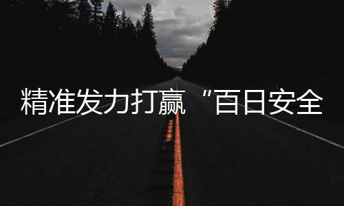 精準發力打贏“百日安全”攻堅戰