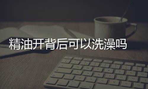 精油開背后可以洗澡嗎 開完背后多久可以洗澡