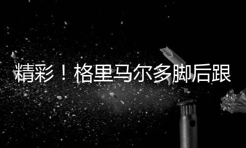 精彩！格里馬爾多腳后跟磕球過人后下底傳中，泰拉頭球破門拔頭籌