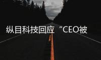 縱目科技回應“CEO被從美國抓回”傳聞：消息不實，已報警