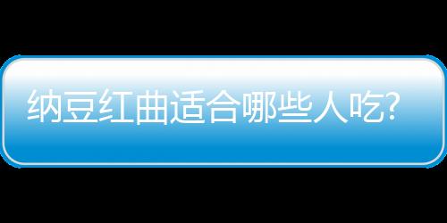 納豆紅曲適合哪些人吃?有什么作用呢