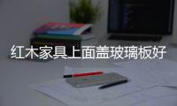 紅木家具上面蓋玻璃板好不好  鋼化玻璃有什么優點,行業資訊