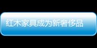 紅木家具成為新奢侈品 價格驚人價值堪比黃金