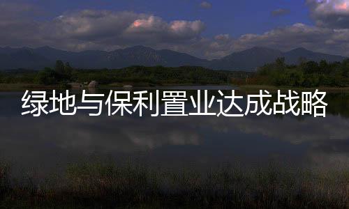 綠地與保利置業(yè)達(dá)成戰(zhàn)略合作 重點(diǎn)聚焦長(zhǎng)三角區(qū)域