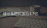 綠地集團擬發行3.7億美元定息債券 票面利率為5.6%