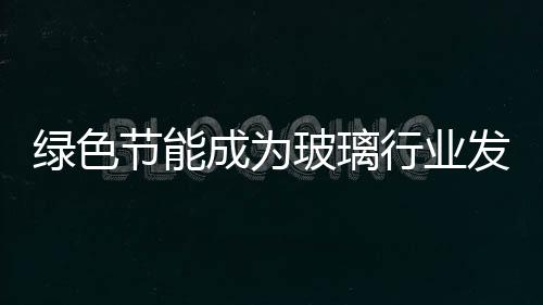 綠色節(jié)能成為玻璃行業(yè)發(fā)展主流,市場(chǎng)研究