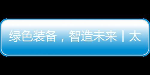 綠色裝備，智造未來丨太重集團(tuán)閃耀bauma CHINA 2024