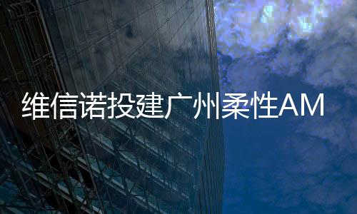 維信諾投建廣州柔性AMOLED模組產線取得新進展,行業資訊