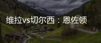 維拉vs切爾西：恩佐領銜，雅克松、奇爾韋爾出戰