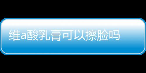 維a酸乳膏可以擦臉嗎 維a酸乳膏的正確用法