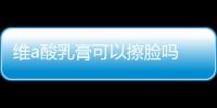 維a酸乳膏可以擦臉嗎 維a酸乳膏的正確用法