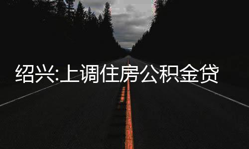 紹興:上調住房公積金貸款最高額度至100萬元