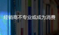 經銷商不專業或成為消費者維權路上最大的“攔路虎”