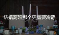 結(jié)婚離婚哪個更需要冷靜期？結(jié)婚與離婚冷靜期的必要性