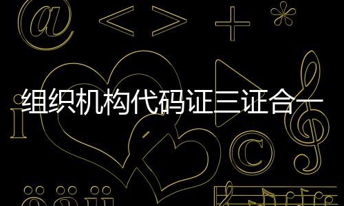 組織機構代碼證三證合一是什么意思（三證合一后組織機構代碼證是什么）