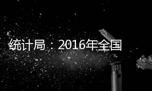 統(tǒng)計局：2016年全國固定資產(chǎn)投資同比增8.1%