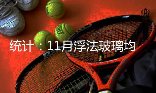 統計：11月浮法玻璃均價同比升10.29元,產業(yè)數據