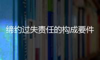 締約過(guò)失責(zé)任的構(gòu)成要件有哪些（締約過(guò)失責(zé)任的構(gòu)成要件）