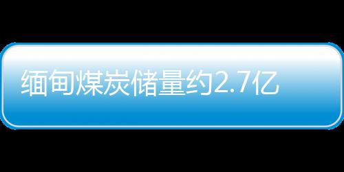 緬甸煤炭儲量約2.7億多噸