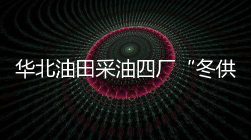 華北油田采油四廠“冬供”模式保證供氣平穩